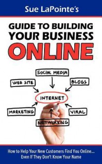 Sue Lapointe's Guide to Building Your Business Online: How to Help Your New Customers Find You... Even If They Don't Know Your Name - Sue Lapointe