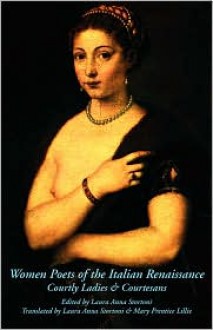 Women Poets of the Italian Renaissance: Courtly Ladies & Courtesans - Laura Anna Stortoni, Mary Prentice Lillie, Lucia Bertani Dell'oro, Antonia Giannotti Pulci, Leonora Ravira Falletti, Camilla Scarampa, Moderata Fonte, Gaspara Stampa, Veronica Franco, Laura Bacio Terracina, Veronica Gambara, Barbara Bentivoglio Strozzi Torelli, Laura