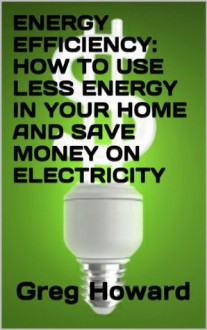 Energy Efficiency: How to Use Less Energy in your Home and Save Money on Electricity - Greg Howard