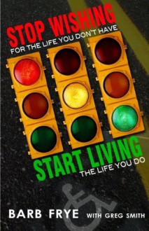 Stop Wishing, Start Living: Stop Wishing for the Life You Don't Have and Start Living the Life You Do - Barb Frye, Greg Smith