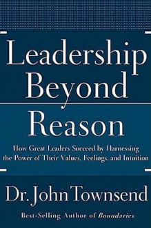 Leadership Beyond Reason: How Great Leaders Succeed by Harnessing the Power of Their Values, Feelings, and Intuition - John Townsend