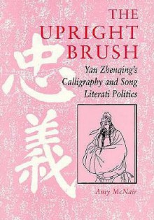 The Upright Brush: Yan Zhenqing's Calligraphy and Song Literati Politics - Amy McNair