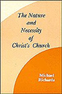 The Nature And Necessity Of Christ's Church: An Introduction To Ecclesiology - Michael Richards