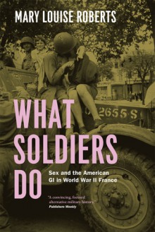 What Soldiers Do: Sex and the American GI in World War II France - Mary Louise Roberts