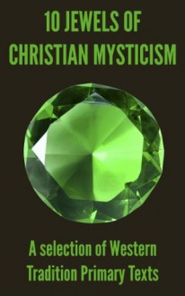 10 Jewels of Christian Mysticism: A Selection of Western Tradition Primary Texts - Bernard of Clairvaux, Johannes Eckhart, Johannes Tauler, of Norwich, Julian, Thomas à Kempis, of Avila, Teresa, of the Cross, John, Madame Guyon, "The Cloud of Unknowing", Anonymous author of