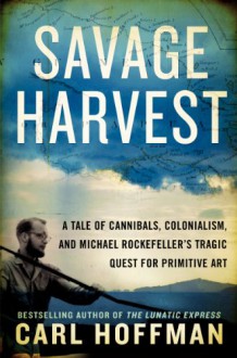 Savage Harvest: A Tale of Cannibals, Colonialism, and Michael Rockefeller's Tragic Quest for Primitive Art - Carl Hoffman