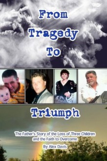 From Tragedy To Triumph: The Father's Story of the Loss of Three Children and the Faith to Overcome - Alex Davis