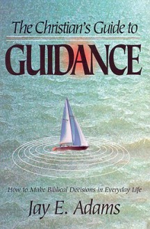 The Christian's Guide to Guidance: How to Make Biblical Decisions in Everyday Life - Jay E. Adams