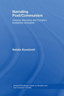 Narrating Post/Communism: Colonial Discourse and Europe's Borderline Civilization (BASEES/Routledge Series on Russian and East European Studies) - Natasa Kovacevic