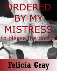 Ordered by My Mistress to Do the Doctor: A Tale of Submissive Obedience - Felicia Gray