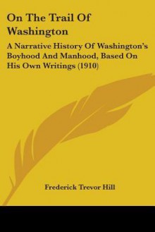 On the Trail of Washington: A Narrative History of Washington's Boyhood and Manhood, Based on His Own Writings (1910) - Frederick Trevor Hill