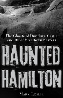 Haunted Hamilton: The Ghosts of Dundurn Castle and Other Steeltown Shivers - Mark Leslie