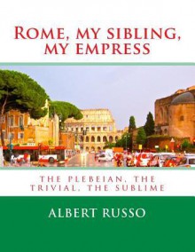 Rome, My Sibling, My Empress: The Plebeian, the Trivial, the Sublime - Albert Russo