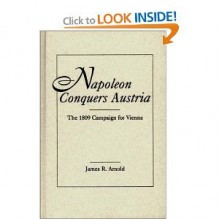 Napoleon Conquers Austria: The 1809 Campaign for Vienna - James R. Arnold