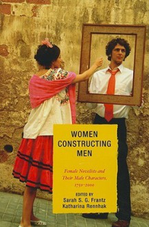 Women Constructing Men: Female Novelists and Their Male Characters, 1750-2000 - Sarah S.G. Frantz, Katharina Rennhak