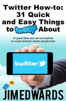 Twitter How-To: 31 Quick & Easy Things To Tweet About! (31 great ideas you can use anytime to create fantastic tweets people love!) - Jim Edwards