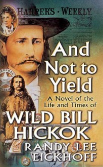 And Not to Yield: A Novel of the Life and Times of Wild Bill Hickok - Randy Lee Eickhoff