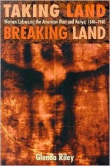 Taking Land, Breaking Land: Women Colonizing the American West and Kenya, 1840-1940 - Glenda Riley