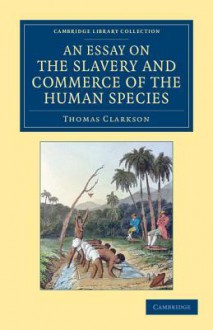 An Essay on the Slavery and Commerce of the Human Species: Particularly the African, Translated from a Latin Dissertation, Which Was Honoured with the First Prize in the University of Cambridge, for the Year 1785 - Thomas Clarkson, John Newton