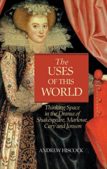 The Uses of this World: Thinking Space in Shakespeare, Marlowe, Cary & Jonson - Andrew Hiscock