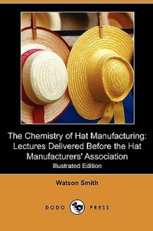 The Chemistry of Hat Manufacturing: Lectures Delivered Before the Hat Manufacturers' Association (Illustrated Edition) (Dodo Press) - Watson Smith, Albert Shonk