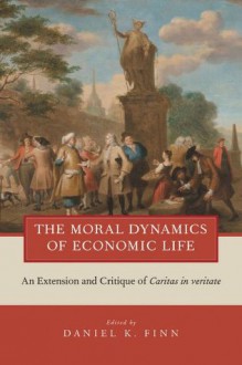 The Moral Dynamics of Economic Life: An Extension and Critique of Caritas in Veritate - Daniel K. Finn