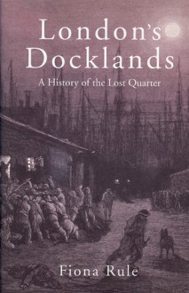 London�s Docklands: A History of the Lost Quarter - Fiona Rule