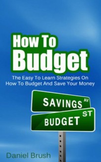 How To Budget: The Easy To Learn Strategies On How To Budget And Save Your Money - Daniel Brush