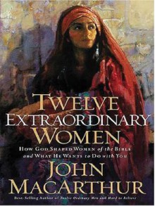 Twelve Extraordinary Women: How God Shaped Women of the Bible and What He Wants to Do with You - John F. MacArthur Jr.