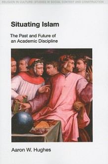 Situating Islam: The Past and Future of an Academic Discipline (Religion in Culture: Studies in Social Contest & Construction) (RELIGION IN CULTURE: STUDIES IN SOCIAL CONTEST AND CONSTRUCTION) - Aaron W. Hughes