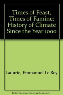 Times of Feast, Times of Famine: A History of Climate Since the Year 1000 - Emmanuel Le Roy Ladurie, Barbara Bray