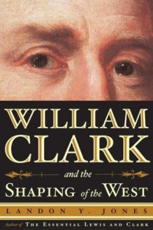 William Clark and the Shaping of the West - Landon Y. Jones