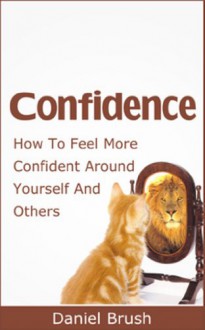 Confidence: How To Feel More Confident Around Yourself And Others - Daniel Brush