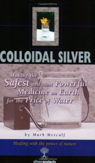 Colloidal Silver : Making the Safest and Most Powerful Medicine on Earth for the Price of Water - Mark Metcalf