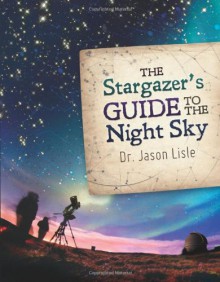 The Stargazer's Guide to the Night Sky - Jason Lisle