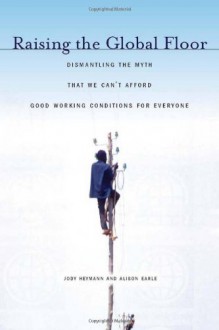 Raising the Global Floor: Dismantling the Myth That We Can't Afford Good Working Conditions for Everyone - Jody Heymann, Alison Earle