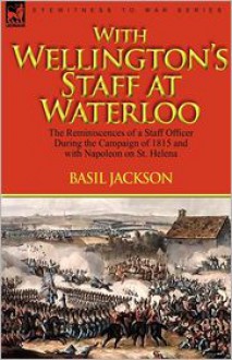 With Wellington's Staff at Waterloo: The Reminiscences of a Staff Officer During the Campaign of 1815 and with Napoleon on St. Helena - Basil Jackson