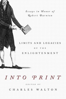 Into Print: Limits and Legacies of the Enlightenment; Essays in Honor of Robert Darnton - Charles Walton