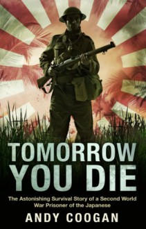 Tomorrow You Die: The Astonishing Survival Story of a Second World War Prisoner of the Japanese - Andy Coogan