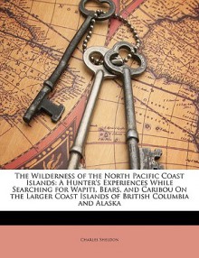 The Wilderness of the North Pacific Coast Islands: A Hunter's Experiences While Searching for Wapiti, Bears, and Caribou on the Larger Coast Islands o - Charles Sheldon