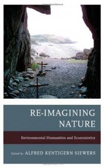 Re-Imagining Nature: Environmental Humanities and Ecosemiotics - Alfred Kentigern Siewers, John Carey, Jeffrey Jerome Cohen, Katherine M. Faull, Timo Maran, Dermot Moran, Michael Oleksa, Cynthia Radding, Sarah Reese, Kathryn W Shanley, Cary Wolfe