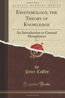 Epistemology; Or the Theory of Knowledge: An Introduction to General Metaphysics, Vol. 1 of 2 (Classic Reprint) - Peter Coffey