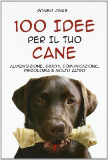 100 Idee Per Il Tuo Cane. Alimentazione, Giochi, Comunicazione, Psicologia e Molto Altro - Jinks Romeo