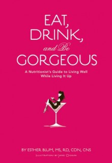 Eat, Drink, and Be Gorgeous: A Nutritionist's Guide to Living Well While Living It Up - Esther Blum