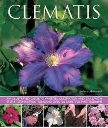 Clematis: An Illustrated Guide to Varieties, Cultivation and Care, with Step-By-Step Instructions and Over 150 Beautiful Photographs - Andrew Mikolajski