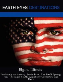 Elgin, Illinois: Including Its History, Lords Park, the Bluff Spring Fen, the Elgin Youth Symphony Orchestra, and More - Danielle Brown