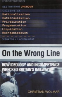 On the Wrong Line: How Ideology and Incompetence Wrecked Britain's Railways - Christian Wolmar