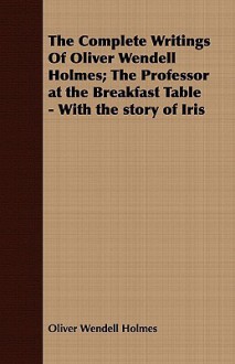 The Complete Writings of Oliver Wendell Holmes; The Professor at the Breakfast Table - With the Story of Iris - Oliver Wendell Holmes Sr.