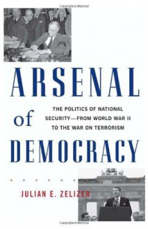 Arsenal of Democracy: The Politics of National Security - From World War II to the War on Terrorism - Julian E. Zelizer