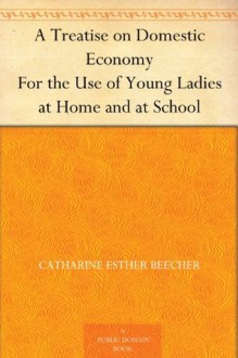 A Treatise on Domestic Economy For the Use of Young Ladies at Home and at School - Catharine Esther Beecher